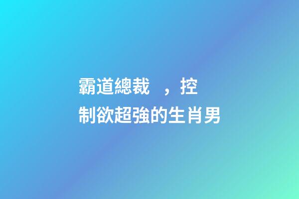 霸道總裁，控制欲超強的生肖男